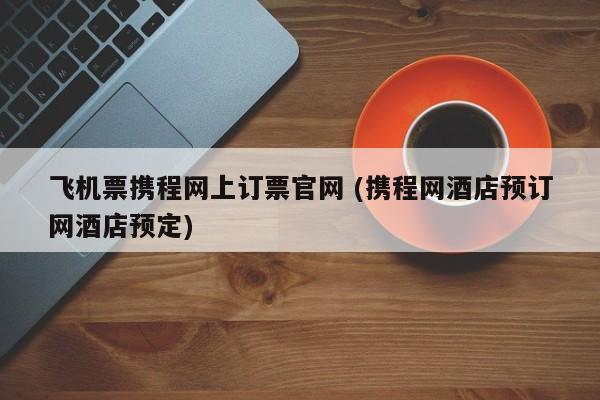飞机票携程网上订票官网 (携程网酒店预订网酒店预定)