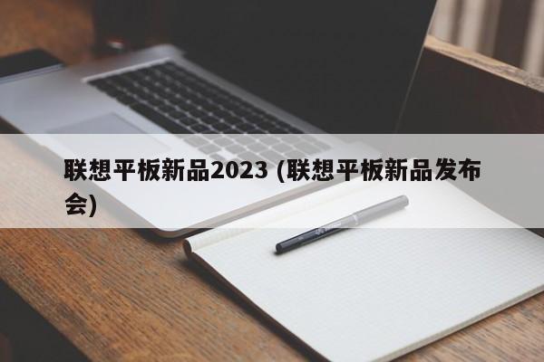 联想平板新品2023 (联想平板新品发布会)