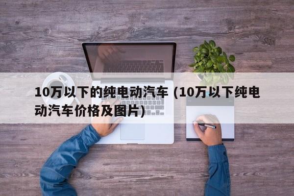 10万以下的纯电动汽车 (10万以下纯电动汽车价格及图片)