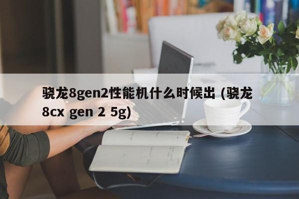 骁龙8gen2性能机什么时候出 (骁龙 8cx gen 2 5g)