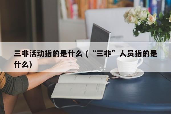 三非活动指的是什么 (“三非”人员指的是什么)