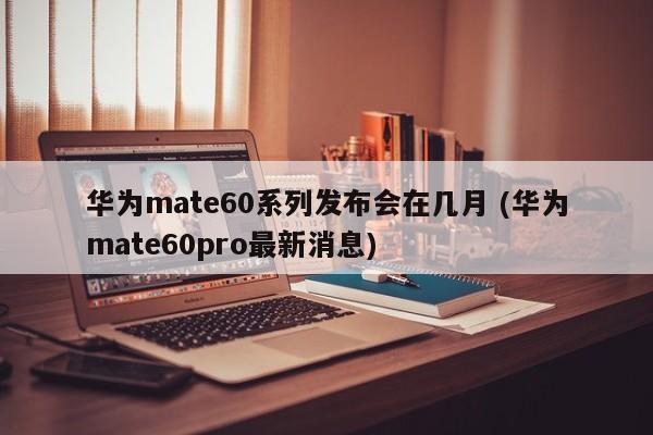 华为mate60系列发布会在几月 (华为mate60pro最新消息)