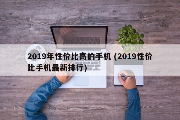 2019年性价比高的手机 (2019性价比手机最新排行)