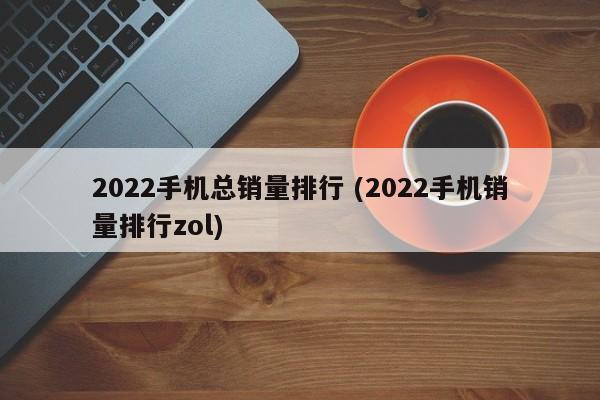 2022手机总销量排行 (2022手机销量排行zol)