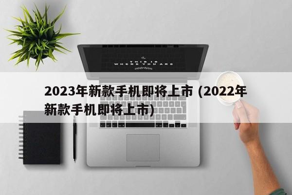 2023年新款手机即将上市 (2022年新款手机即将上市)