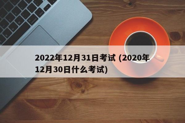 2022年12月31日考试 (2020年12月30日什么考试)