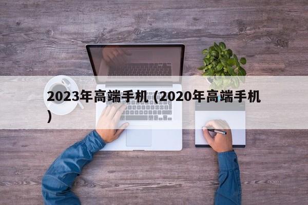 2023年高端手机 (2020年高端手机)