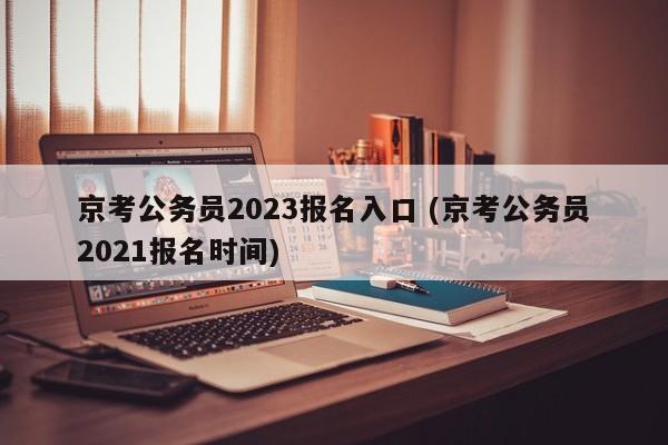 京考公务员2023报名入口 (京考公务员2021报名时间)