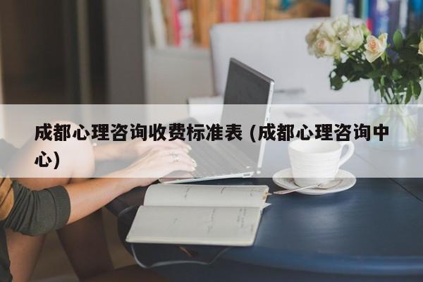 成都心理咨询收费标准表 (成都心理咨询中心)