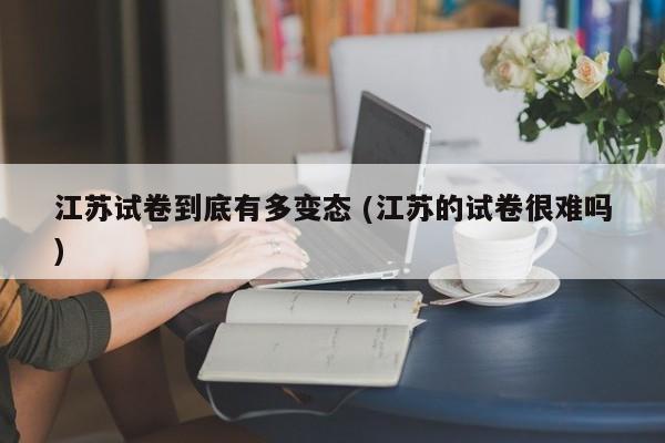 江苏试卷到底有多变态 (江苏的试卷很难吗)
