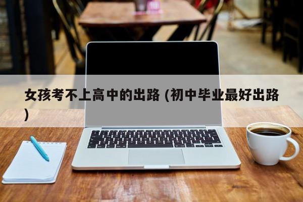 女孩考不上高中的出路 (初中毕业最好出路)