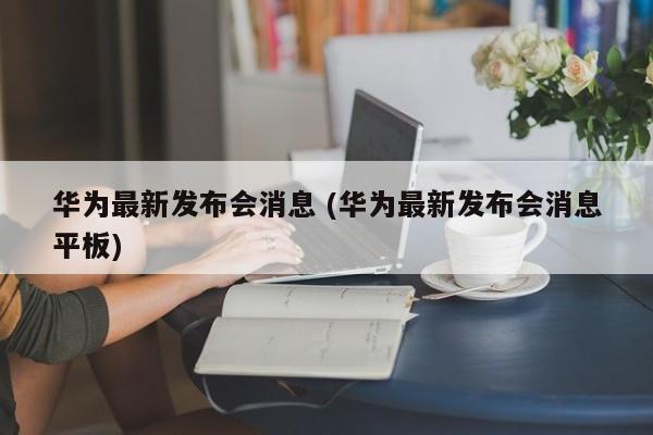 华为最新发布会消息 (华为最新发布会消息平板)