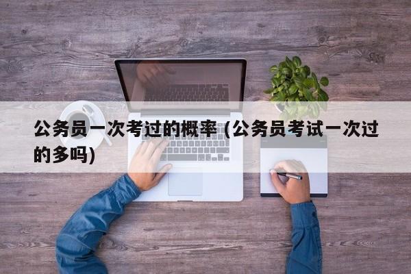 公务员一次考过的概率 (公务员考试一次过的多吗)