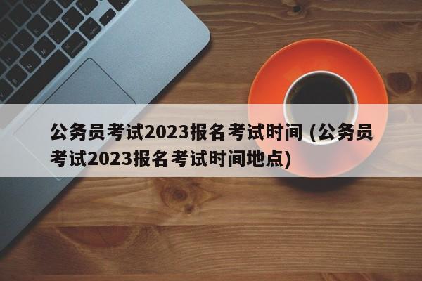 公务员考试2023报名考试时间 (公务员考试2023报名考试时间地点)