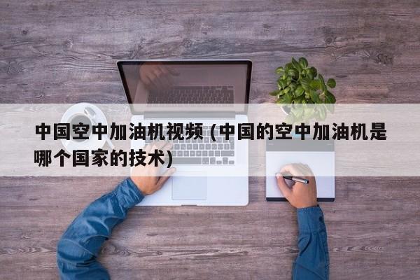 中国空中加油机视频 (中国的空中加油机是哪个国家的技术)