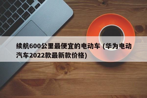 续航600公里最便宜的电动车 (华为电动汽车2022款最新款价格)
