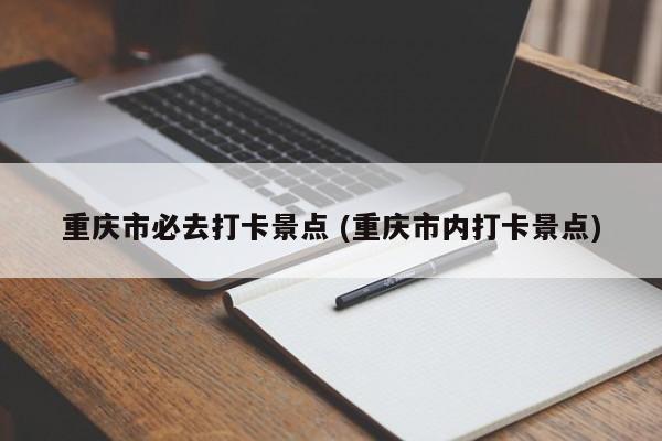 重庆市必去打卡景点 (重庆市内打卡景点)