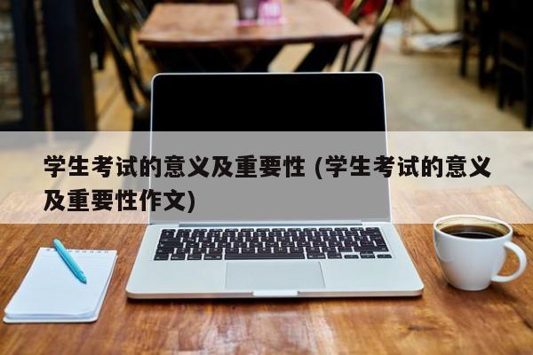 学生考试的意义及重要性 (学生考试的意义及重要性作文)