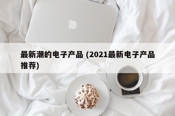 最新潮的电子产品 (2021最新电子产品推荐)