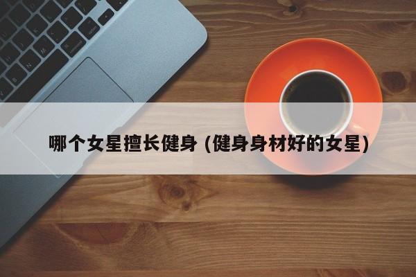 哪个女星擅长健身 (健身身材好的女星)