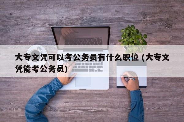 大专文凭可以考公务员有什么职位 (大专文凭能考公务员)