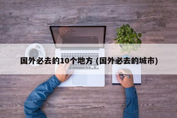 国外必去的10个地方 (国外必去的城市)