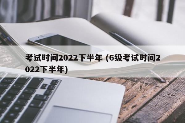 考试时间2022下半年 (6级考试时间2022下半年)